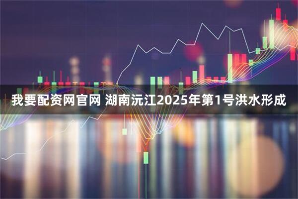 我要配资网官网 湖南沅江2025年第1号洪水形成