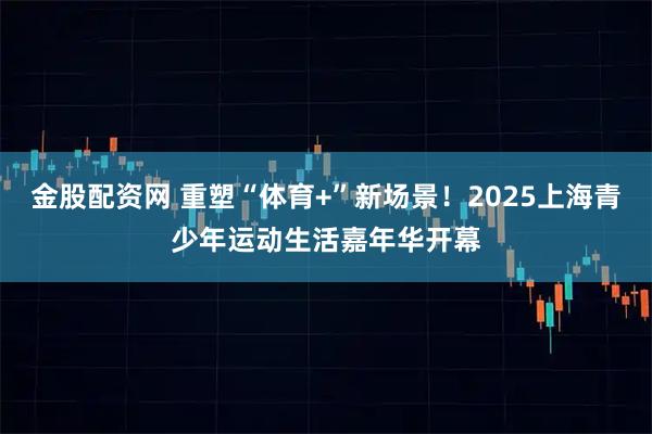 金股配资网 重塑“体育+”新场景！2025上海青少年运动生活嘉年华开幕