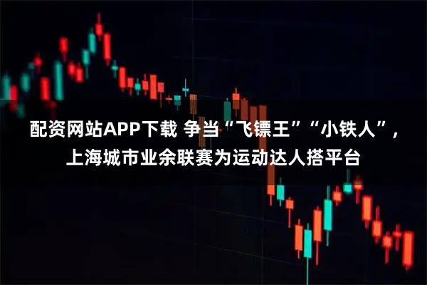 配资网站APP下载 争当“飞镖王”“小铁人”，上海城市业余联赛为运动达人搭平台