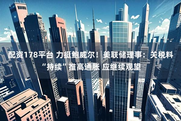 配资178平台 力挺鲍威尔！美联储理事：关税料“持续”推高通胀 应继续观望