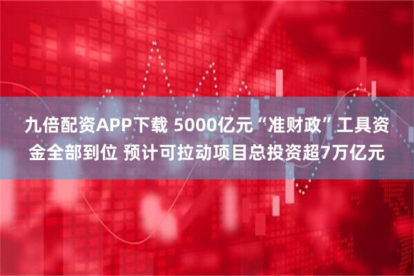 九倍配资APP下载 5000亿元“准财政”工具资金全部到位 预计可拉动项目总投资超7万亿元