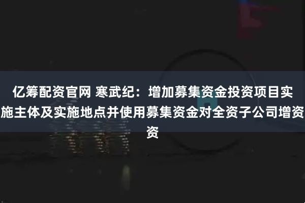 亿筹配资官网 寒武纪：增加募集资金投资项目实施主体及实施地点并使用募集资金对全资子公司增资