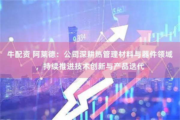 牛配资 阿莱德：公司深耕热管理材料与器件领域，持续推进技术创新与产品迭代