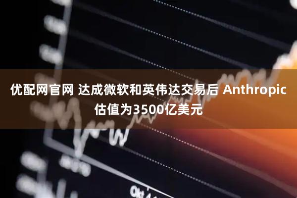 优配网官网 达成微软和英伟达交易后 Anthropic估值为3500亿美元