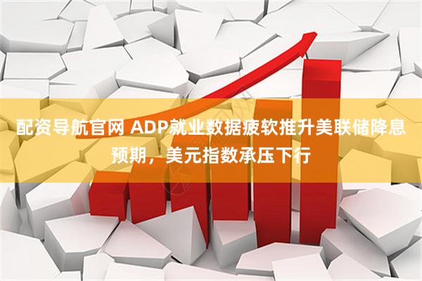 配资导航官网 ADP就业数据疲软推升美联储降息预期,美元指数承压下行