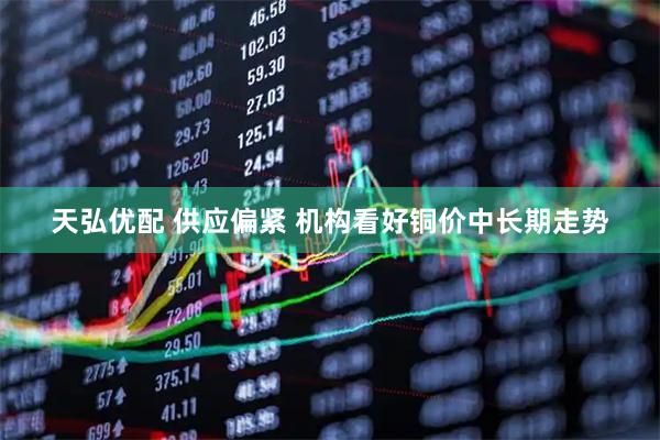 天弘优配 供应偏紧 机构看好铜价中长期走势