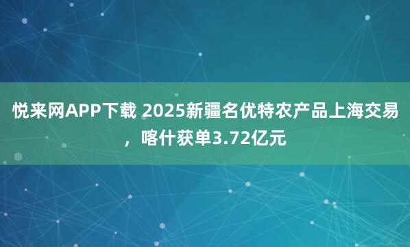 悦来网APP下载 2025新疆名优特农产品上海交易，喀什获单3.72亿元