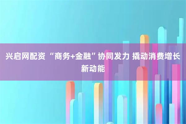 兴启网配资 “商务+金融”协同发力 撬动消费增长新动能