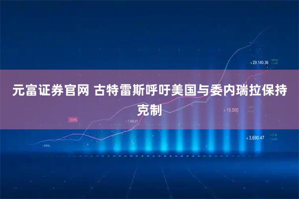 元富证券官网 古特雷斯呼吁美国与委内瑞拉保持克制