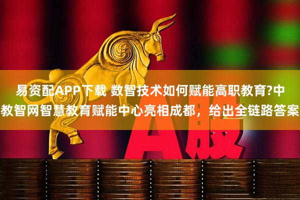 易资配APP下载 数智技术如何赋能高职教育?中教智网智慧教育赋能中心亮相成都，给出全链路答案