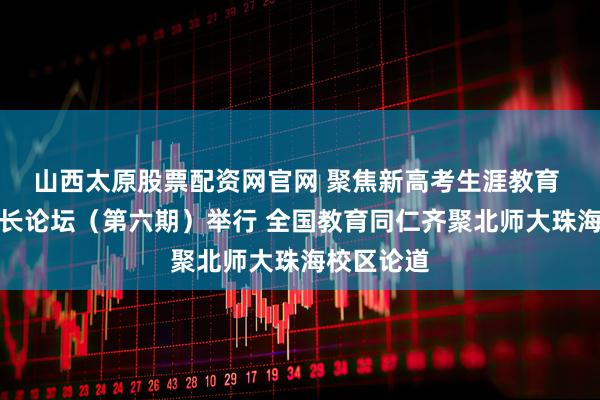山西太原股票配资网官网 聚焦新高考生涯教育 中国校园长论坛（第六期）举行 全国教育同仁齐聚北师大珠海校区论道