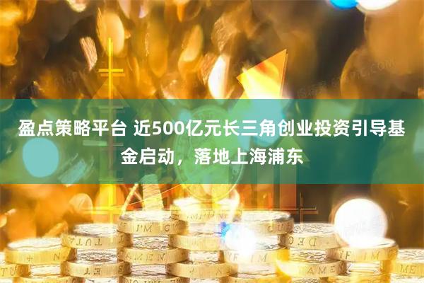 盈点策略平台 近500亿元长三角创业投资引导基金启动，落地上海浦东