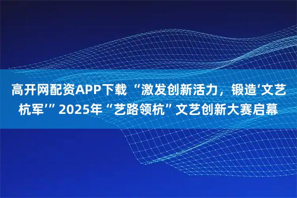 高开网配资APP下载 “激发创新活力,锻造‘文艺杭军’”2025年“艺路领杭”文艺创新大赛启幕