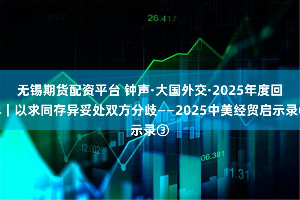 无锡期货配资平台 钟声·大国外交·2025年度回眸｜以求同存异妥处双方分歧——2025中美经贸启示录③