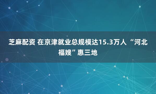 芝麻配资 在京津就业总规模达15.3万人 “河北福嫂”惠三地