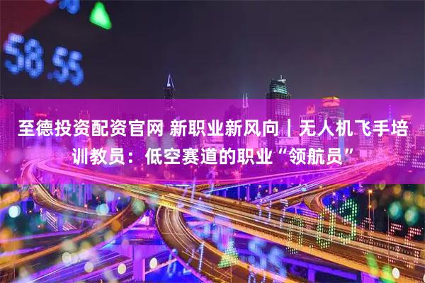 至德投资配资官网 新职业新风向｜无人机飞手培训教员：低空赛道的职业“领航员”