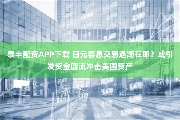 泰丰配资APP下载 日元套息交易退潮在即？或引发资金回流冲击美国资产