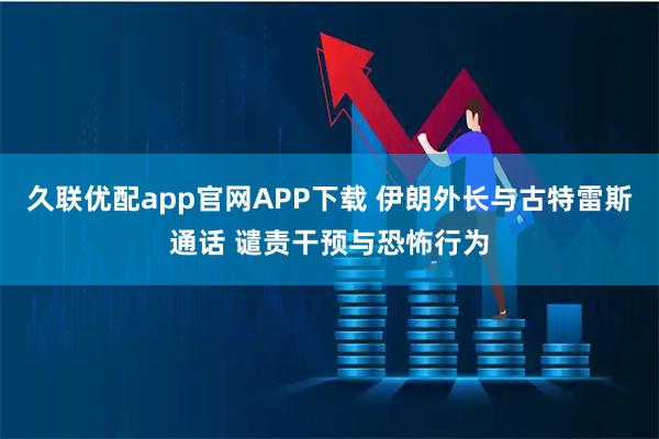 久联优配app官网APP下载 伊朗外长与古特雷斯通话 谴责干预与恐怖行为