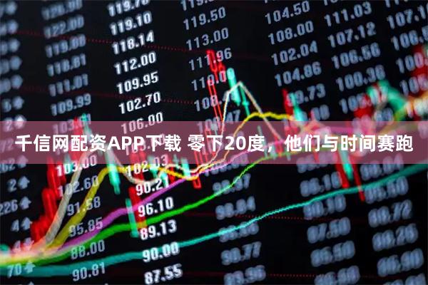 千信网配资APP下载 零下20度，他们与时间赛跑
