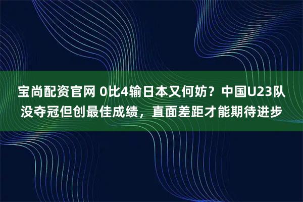 宝尚配资官网 0比4输日本又何妨？中国U23队没夺冠但创最佳成绩，直面差距才能期待进步