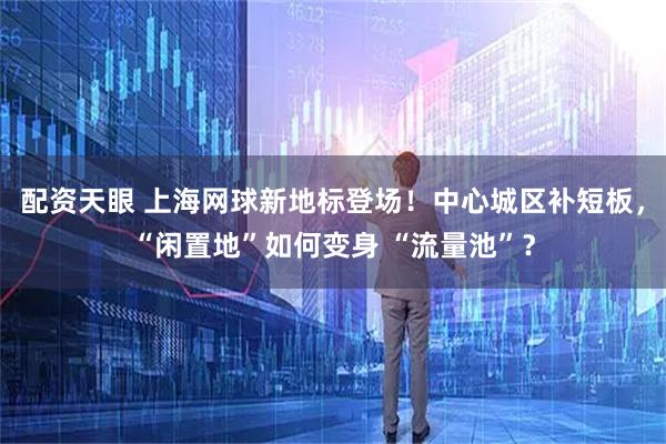 配资天眼 上海网球新地标登场！中心城区补短板，“闲置地”如何变身 “流量池”？