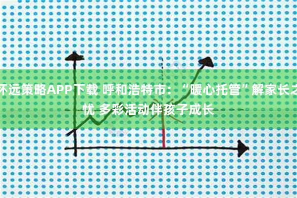 怀远策略APP下载 呼和浩特市:“暖心托管”解家长之忧 多彩活动伴孩子成长