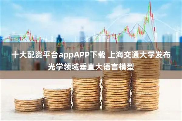 十大配资平台appAPP下载 上海交通大学发布光学领域垂直大语言模型