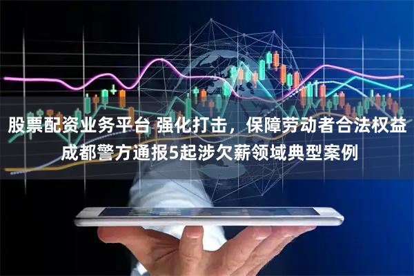 股票配资业务平台 强化打击，保障劳动者合法权益 成都警方通报5起涉欠薪领域典型案例