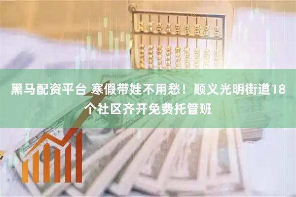 黑马配资平台 寒假带娃不用愁！顺义光明街道18个社区齐开免费托管班