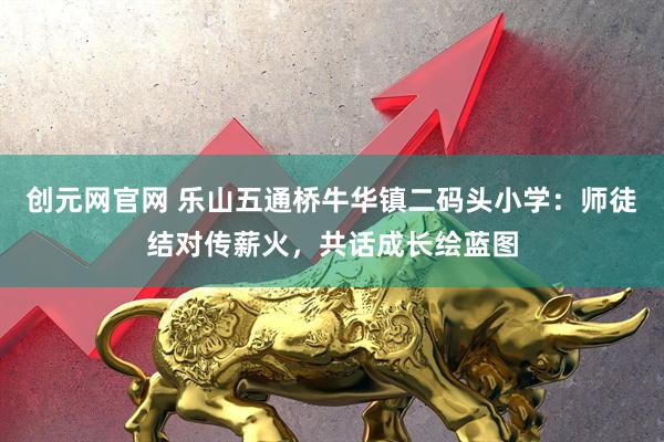 创元网官网 乐山五通桥牛华镇二码头小学：师徒结对传薪火，共话成长绘蓝图
