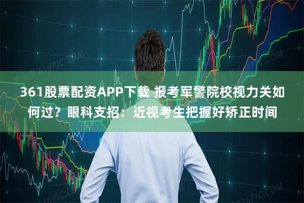 361股票配资APP下载 报考军警院校视力关如何过？眼科支招：近视考生把握好矫正时间