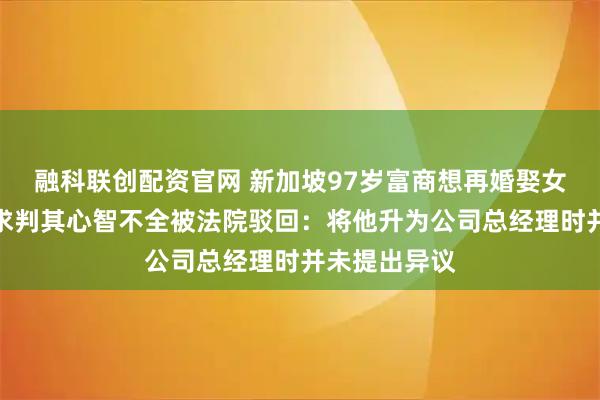 融科联创配资官网 新加坡97岁富商想再婚娶女秘书,儿子求判其心智不全被法院驳回:将他升为公司总经理时并未提出异议
