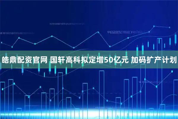 皓鼎配资官网 国轩高科拟定增50亿元 加码扩产计划