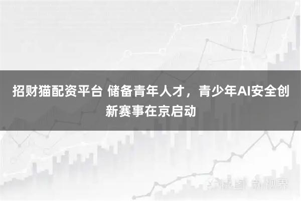 招财猫配资平台 储备青年人才，青少年AI安全创新赛事在京启动