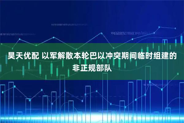 昊天优配 以军解散本轮巴以冲突期间临时组建的非正规部队