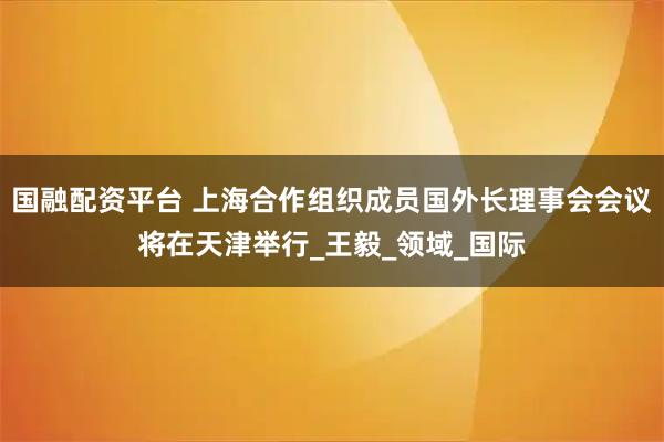 国融配资平台 上海合作组织成员国外长理事会会议将在天津举行_王毅_领域_国际