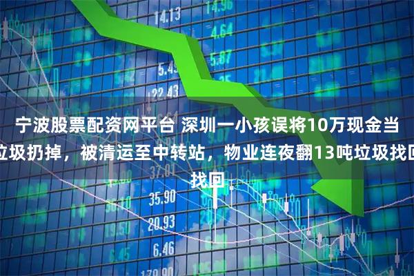 宁波股票配资网平台 深圳一小孩误将10万现金当垃圾扔掉，被清运至中转站，物业连夜翻13吨垃圾找回
