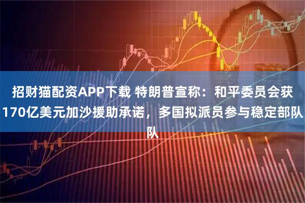 招财猫配资APP下载 特朗普宣称：和平委员会获170亿美元加沙援助承诺，多国拟派员参与稳定部队