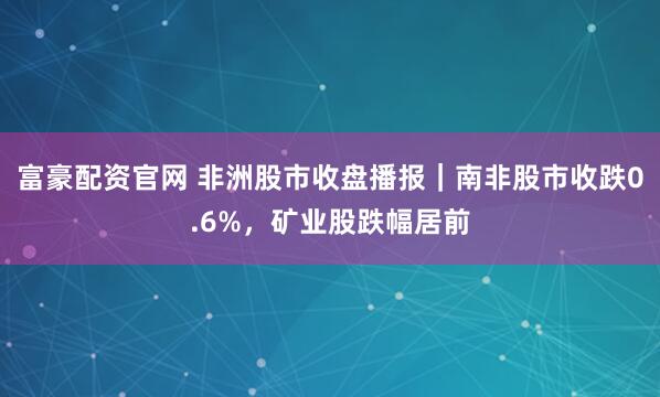 富豪配资官网 非洲股市收盘播报｜南非股市收跌0.6%，矿业股跌幅居前