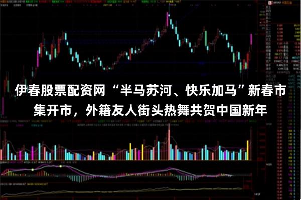 伊春股票配资网 “半马苏河、快乐加马”新春市集开市，外籍友人街头热舞共贺中国新年