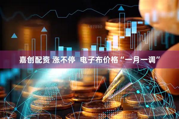 嘉创配资 涨不停  电子布价格“一月一调”