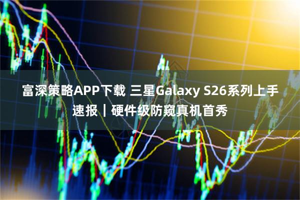 富深策略APP下载 三星Galaxy S26系列上手速报｜硬件级防窥真机首秀