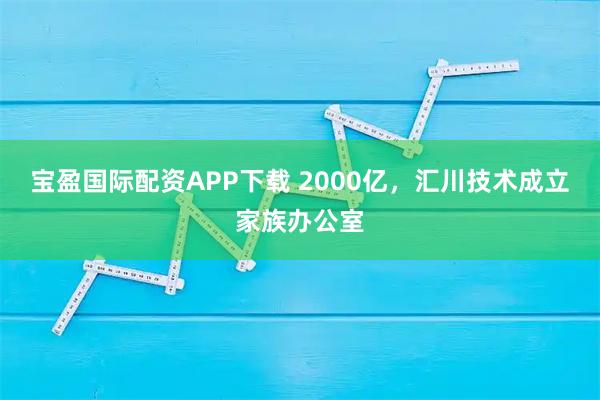 宝盈国际配资APP下载 2000亿，汇川技术成立家族办公室
