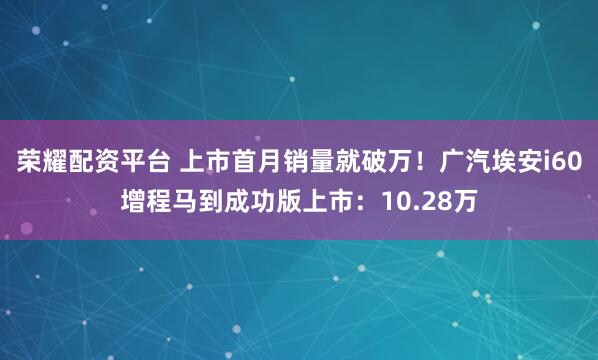 荣耀配资平台 上市首月销量就破万！广汽埃安i60增程马到成功版上市：10.28万